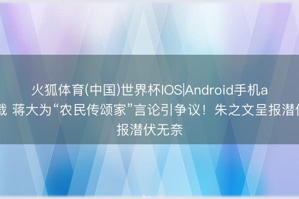 火狐体育(中国)世界杯IOS|Android手机app下载 蒋大为“农民传颂家”言论引争议!朱之文呈报潜伏无奈