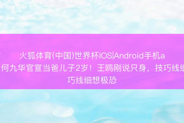 火狐体育(中国)世界杯IOS|Android手机app下载 何九华官宣当爸儿子2岁！王鸥刚说只身，技巧线细想极恐
