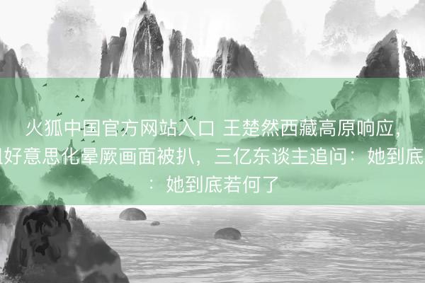 火狐中国官方网站入口 王楚然西藏高原响应,节目组好意思化晕厥画面被扒,三亿东谈主追问:她到底若何了