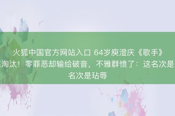 火狐中国官方网站入口 64岁庾澄庆《歌手》垫底淘汰！零罪恶却输给破音，不雅群愤了：这名次是玷辱