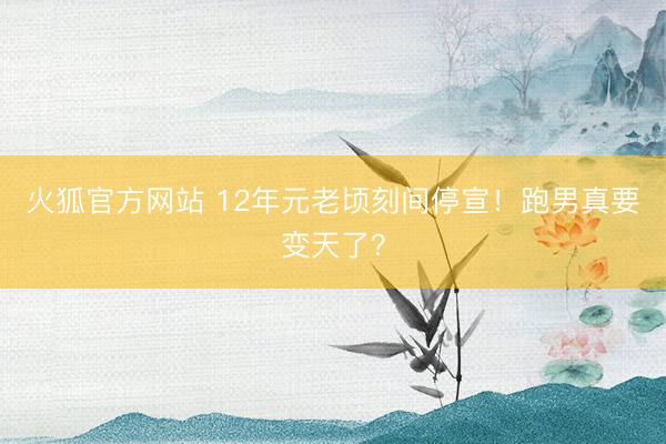 火狐官方网站 12年元老顷刻间停宣！跑男真要变天了？