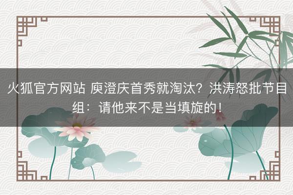 火狐官方网站 庾澄庆首秀就淘汰？洪涛怒批节目组：请他来不是当填旋的！