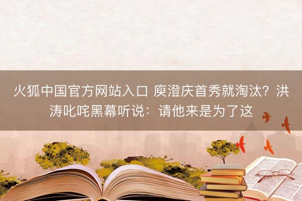 火狐中国官方网站入口 庾澄庆首秀就淘汰？洪涛叱咤黑幕听说：请他来是为了这