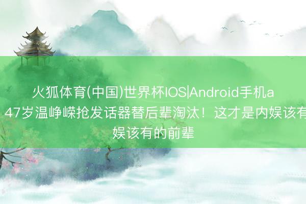 火狐体育(中国)世界杯IOS|Android手机app下载 47岁温峥嵘抢发话器替后辈淘汰！这才是内娱该有的前辈
