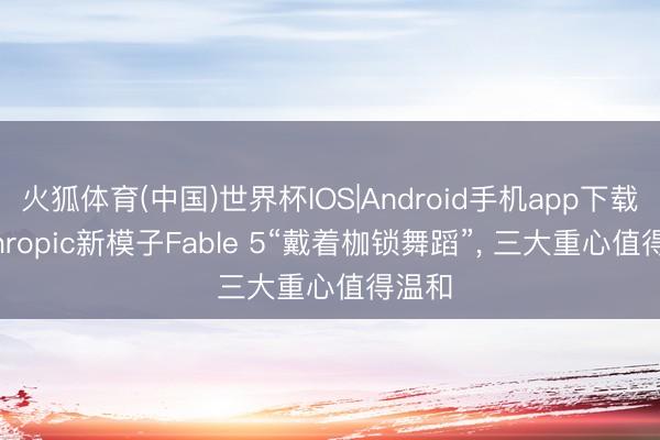 火狐体育(中国)世界杯IOS|Android手机app下载 Anthropic新模子Fable 5“戴着枷锁舞蹈”， 三大重心值得温和