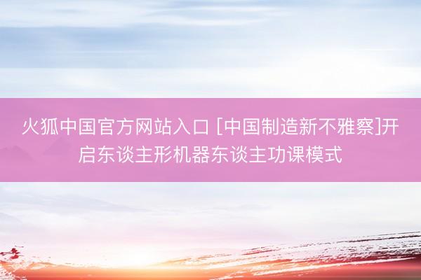 火狐中国官方网站入口 [中国制造新不雅察]开启东谈主形机器东谈主功课模式