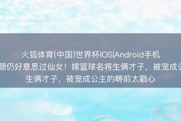 火狐体育(中国)世界杯IOS|Android手机app下载 53岁素颜仍好意思过仙女！嫁篮球名将生俩才子，被宠成公主的畴前太戳心