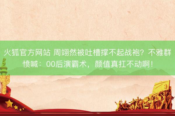 火狐官方网站 周翊然被吐槽撑不起战袍？不雅群愤喊：00后演霸术，颜值真扛不动啊！
