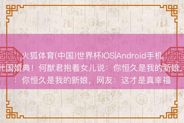 火狐体育(中国)世界杯IOS|Android手机app下载 二胎后补方针国婚典！何猷君抱着女儿说：你恒久是我的新娘，网友：这才是真幸福