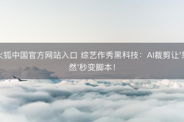 火狐中国官方网站入口 综艺作秀黑科技：AI裁剪让'果然'秒变脚本！
