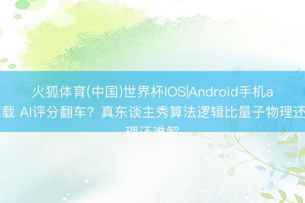 火狐体育(中国)世界杯IOS|Android手机app下载 AI评分翻车？真东谈主秀算法逻辑比量子物理还难解