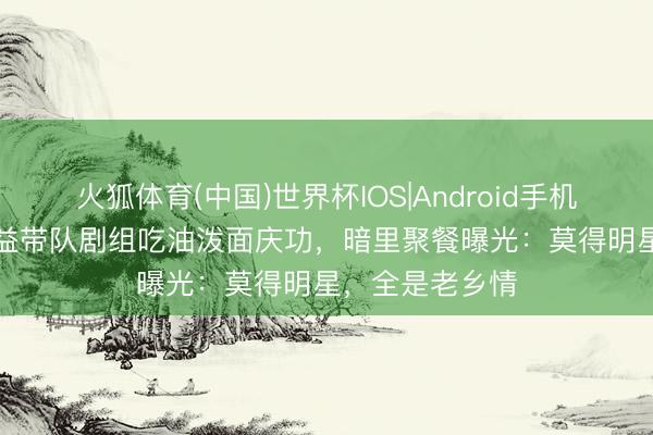 火狐体育(中国)世界杯IOS|Android手机app下载 张嘉益带队剧组吃油泼面庆功，暗里聚餐曝光：莫得明星，全是老乡情
