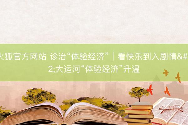 火狐官方网站 诊治“体验经济”｜看快乐到入剧情 大运河“体验经济”升温