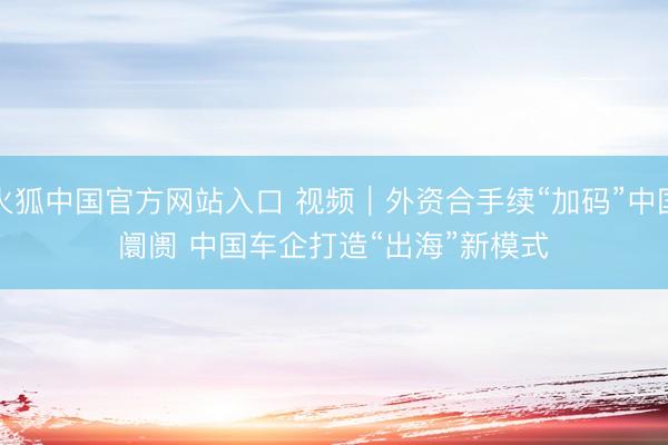火狐中国官方网站入口 视频｜外资合手续“加码”中国阛阓 中国车企打造“出海”新模式