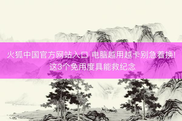 火狐中国官方网站入口 电脑越用越卡别急着换! 这3个免用度具能救纪念