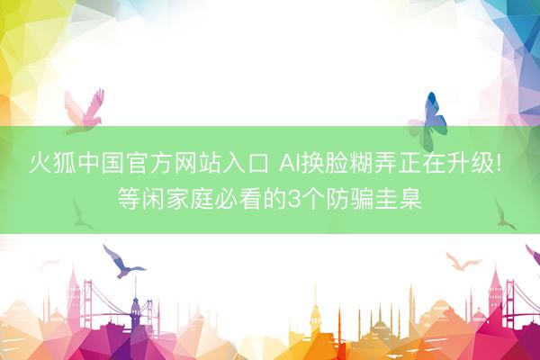 火狐中国官方网站入口 AI换脸糊弄正在升级! 等闲家庭必看的3个防骗圭臬