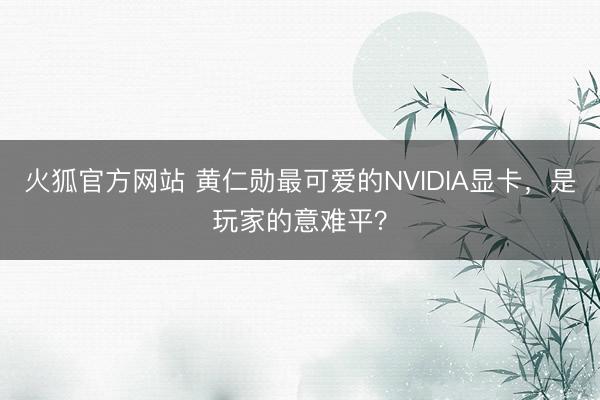 火狐官方网站 黄仁勋最可爱的NVIDIA显卡，是玩家的意难平？