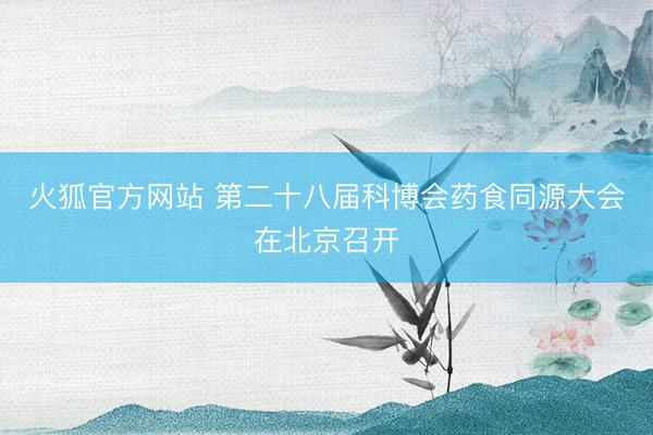 火狐官方网站 第二十八届科博会药食同源大会在北京召开