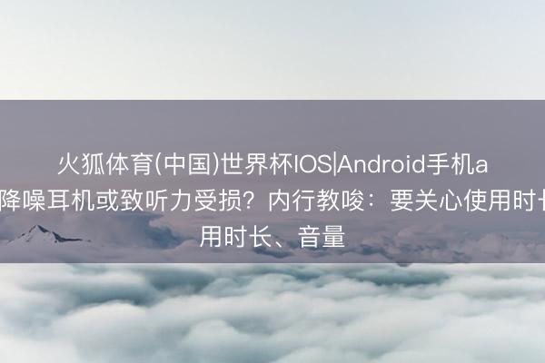 火狐体育(中国)世界杯IOS|Android手机app下载 降噪耳机或致听力受损?内行教唆:要关心使用时长、音量