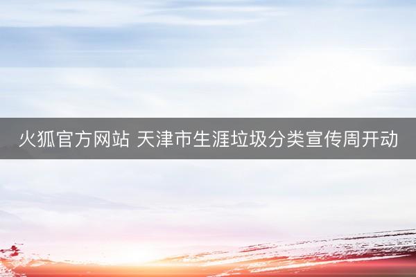 火狐官方网站 天津市生涯垃圾分类宣传周开动
