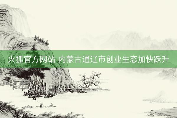 火狐官方网站 内蒙古通辽市创业生态加快跃升