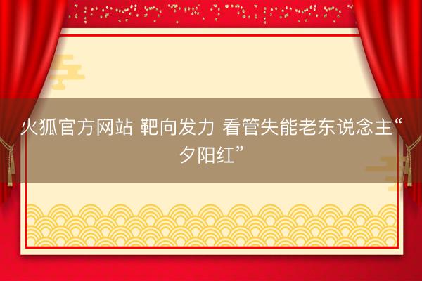 火狐官方网站 靶向发力 看管失能老东说念主“夕阳红”