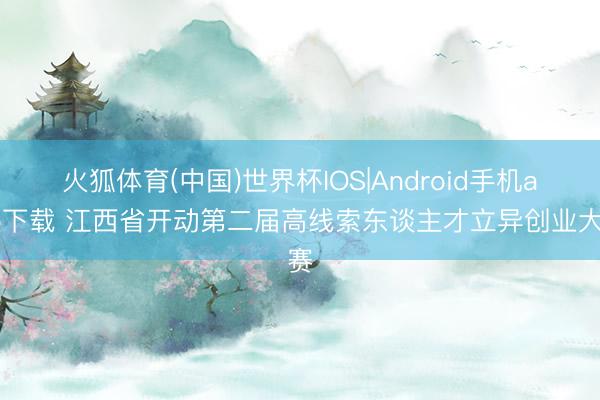 火狐体育(中国)世界杯IOS|Android手机app下载 江西省开动第二届高线索东谈主才立异创业大赛
