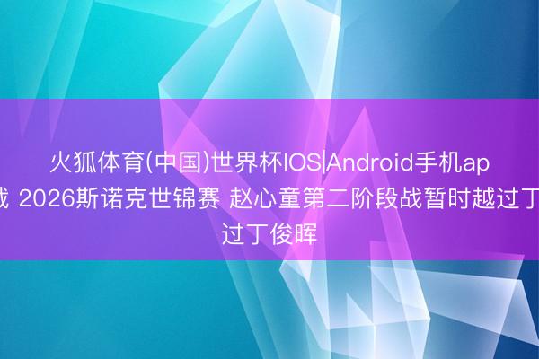 火狐体育(中国)世界杯IOS|Android手机app下载 2026斯诺克世锦赛 赵心童第二阶段战暂时越过丁俊晖