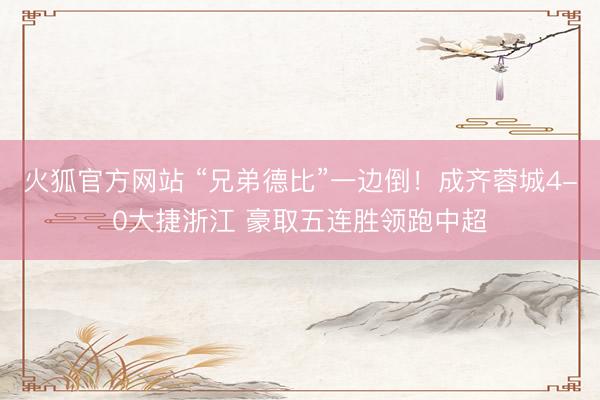 火狐官方网站 “兄弟德比”一边倒！成齐蓉城4-0大捷浙江 豪取五连胜领跑中超