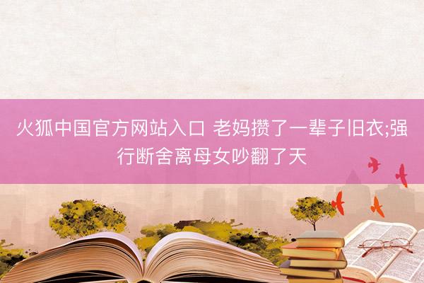 火狐中国官方网站入口 老妈攒了一辈子旧衣;强行断舍离母女吵翻了天