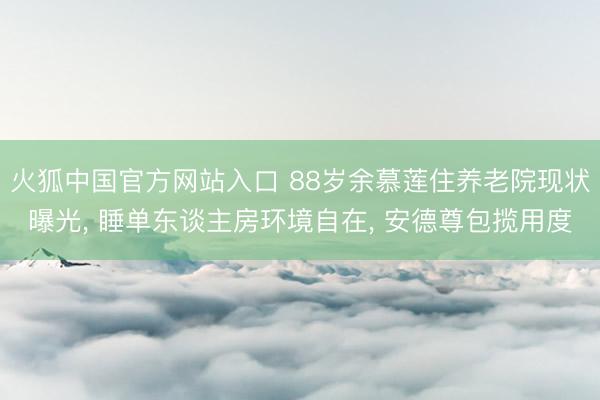 火狐中国官方网站入口 88岁余慕莲住养老院现状曝光， 睡单东谈主房环境自在， 安德尊包揽用度