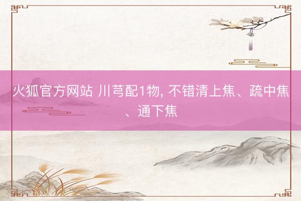 火狐官方网站 川芎配1物, 不错清上焦、疏中焦、通下焦