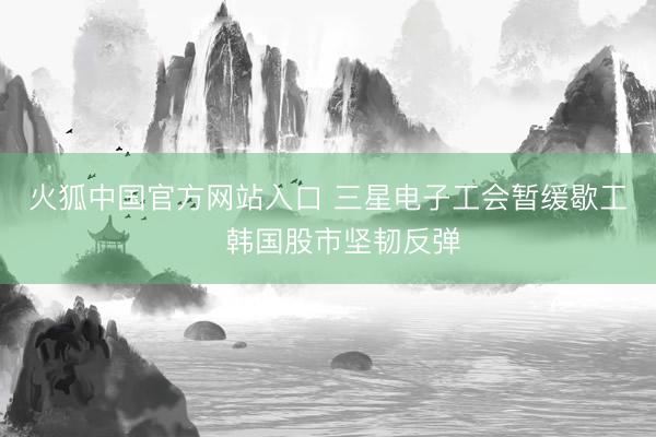 火狐中国官方网站入口 三星电子工会暂缓歇工　韩国股市坚韧反弹