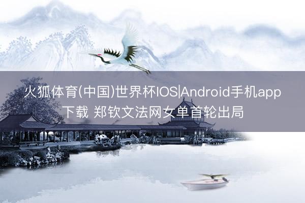 火狐体育(中国)世界杯IOS|Android手机app下载 郑钦文法网女单首轮出局