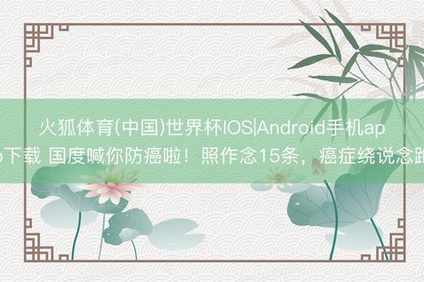 火狐体育(中国)世界杯IOS|Android手机app下载 国度喊你防癌啦!照作念15条,癌症绕说念跑