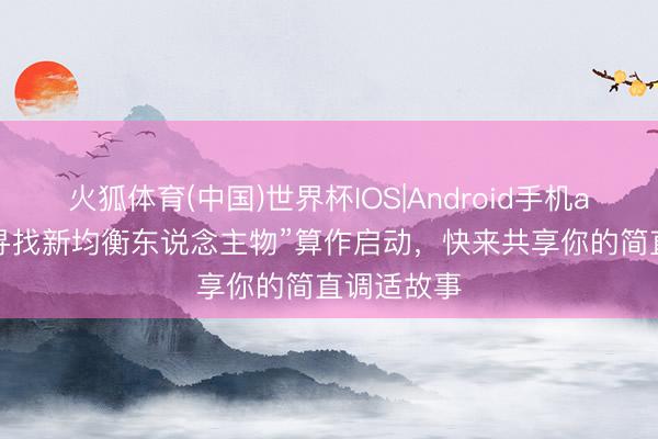火狐体育(中国)世界杯IOS|Android手机app下载 “寻找新均衡东说念主物”算作启动，快来共享你的简直调适故事