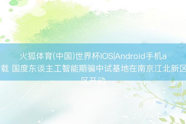 火狐体育(中国)世界杯IOS|Android手机app下载 国度东谈主工智能期骗中试基地在南京江北新区开动