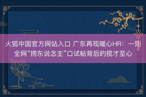 火狐中国官方网站入口 广东再现暖心HR：一则全网“捞东说念主”口试帖背后的揽才至心