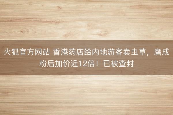 火狐官方网站 香港药店给内地游客卖虫草，磨成粉后加价近12倍！已被查封