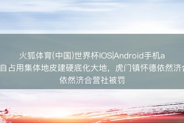 火狐体育(中国)世界杯IOS|Android手机app下载 私自占用集体地皮建硬底化大地，虎门镇怀德依然济合营社被罚