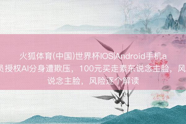 火狐体育(中国)世界杯IOS|Android手机app下载 演员授权AI分身遭欺压，100元买走素东说念主脸，风险逐个解读