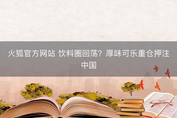 火狐官方网站 饮料圈回荡？厚味可乐重仓押注中国