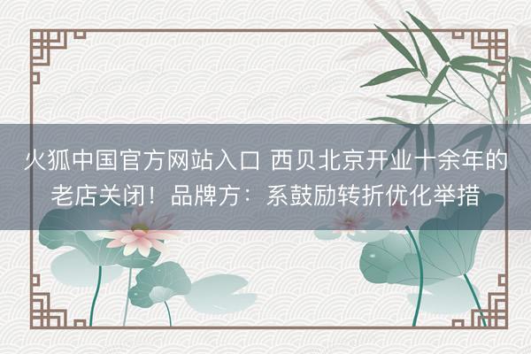 火狐中国官方网站入口 西贝北京开业十余年的老店关闭!品牌方:系鼓励转折优化举措