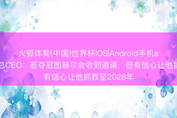 火狐体育(中国)世界杯IOS|Android手机app下载 英足总CEO：若夺冠图赫尔会收到邀请，但有信心让他抓教至2028年