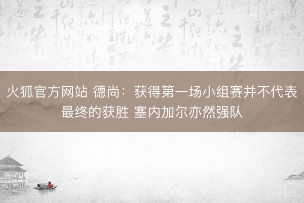 火狐官方网站 德尚：获得第一场小组赛并不代表最终的获胜 塞内加尔亦然强队
