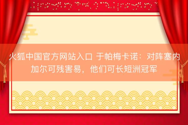 火狐中国官方网站入口 于帕梅卡诺：对阵塞内加尔可残害易，他们可长短洲冠军
