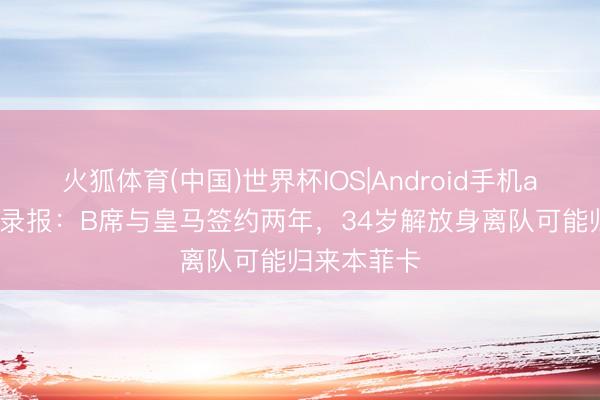 火狐体育(中国)世界杯IOS|Android手机app下载 纪录报：B席与皇马签约两年，34岁解放身离队可能归来本菲卡