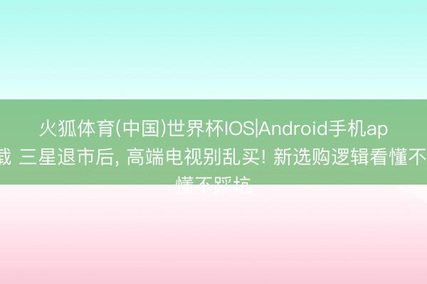 火狐体育(中国)世界杯IOS|Android手机app下载 三星退市后, 高端电视别乱买! 新选购逻辑看懂不踩坑