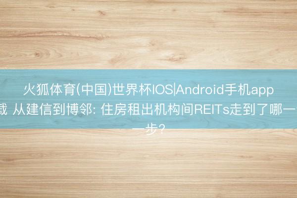 火狐体育(中国)世界杯IOS|Android手机app下载 从建信到博邻: 住房租出机构间REITs走到了哪一步?
