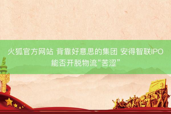 火狐官方网站 背靠好意思的集团 安得智联IPO能否开脱物流“苦涩”